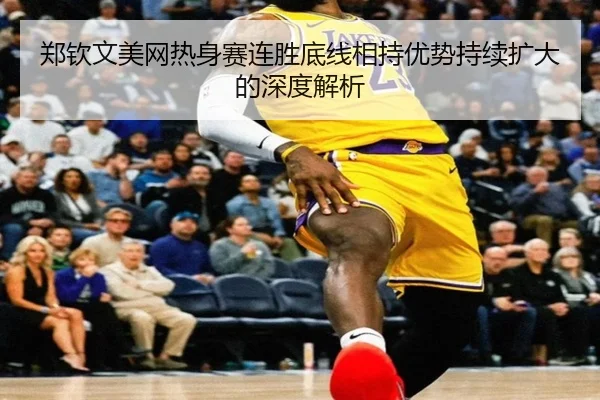 郑钦文美网热身赛连胜底线相持优势持续扩大的深度解析