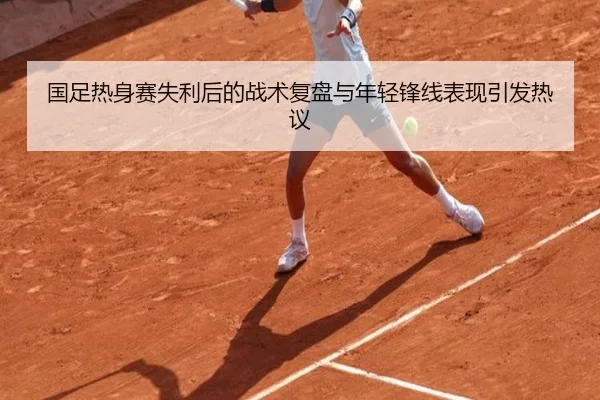 国足热身赛失利后的战术复盘与年轻锋线表现引发热议