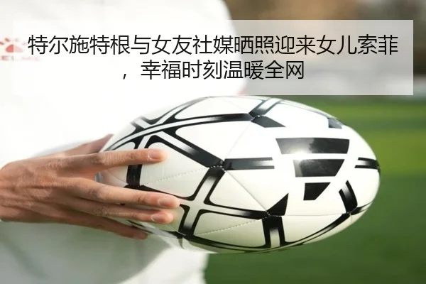 特尔施特根与女友社媒晒照迎来女儿索菲，幸福时刻温暖全网